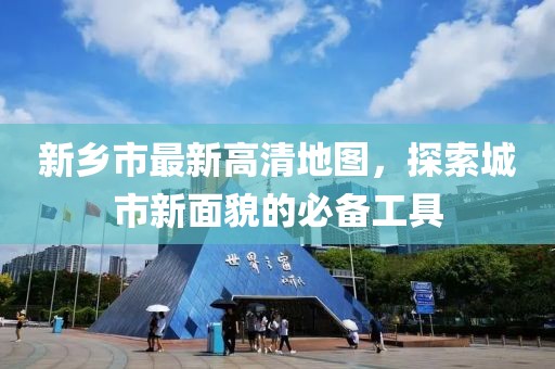 新鄉(xiāng)市最新高清地圖，探索城市新面貌的必備工具