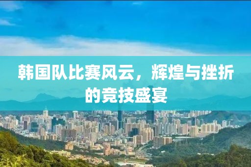 韓國(guó)隊(duì)比賽風(fēng)云，輝煌與挫折的競(jìng)技盛宴