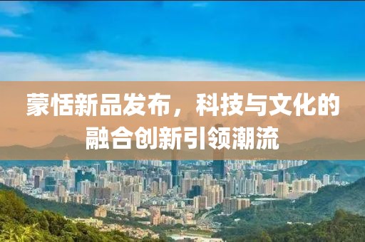 蒙恬新品發(fā)布，科技與文化的融合創(chuàng)新引領潮流