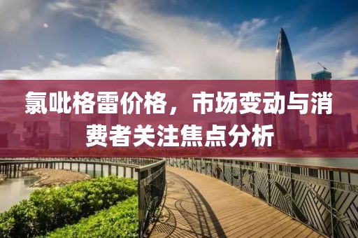 氯吡格雷價格，市場變動與消費(fèi)者關(guān)注焦點(diǎn)分析