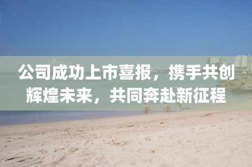 公司成功上市喜報，攜手共創(chuàng)輝煌未來，共同奔赴新征程