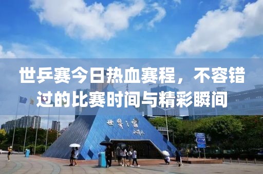世乒賽今日熱血賽程，不容錯過的比賽時間與精彩瞬間