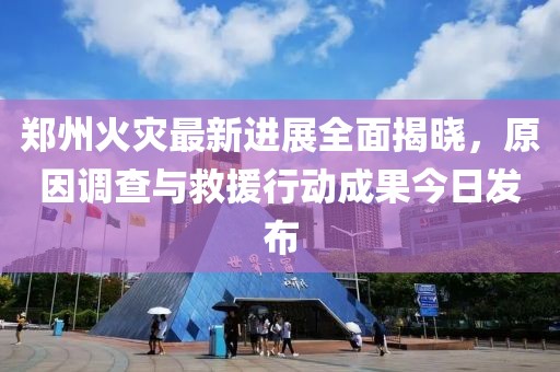 鄭州火災(zāi)最新進展全面揭曉，原因調(diào)查與救援行動成果今日發(fā)布