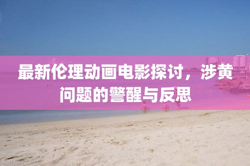 最新倫理動畫電影探討，涉黃問題的警醒與反思
