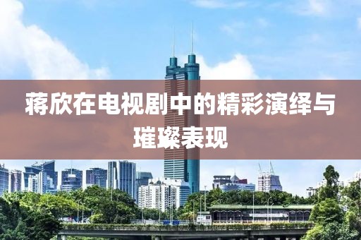 蔣欣在電視劇中的精彩演繹與璀璨表現(xiàn)