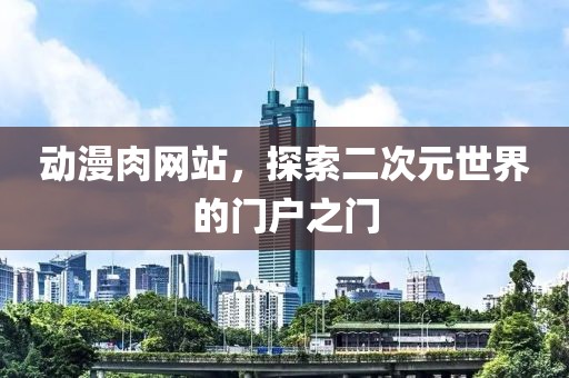 動漫肉網(wǎng)站，探索二次元世界的門戶之門