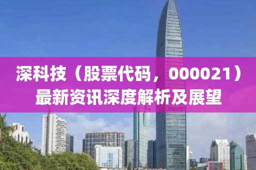 深科技（股票代碼，000021）最新資訊深度解析及展望