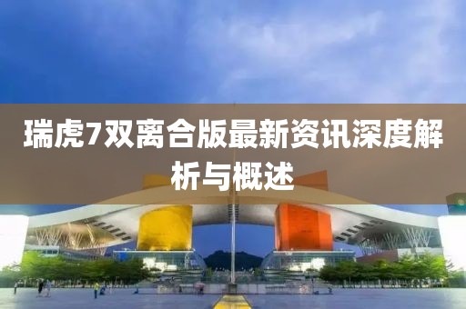 瑞虎7雙離合版最新資訊深度解析與概述