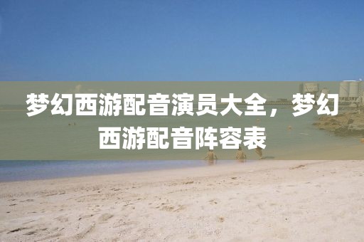 夢(mèng)幻西游配音演員大全，夢(mèng)幻西游配音陣容表