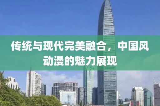 傳統(tǒng)與現(xiàn)代完美融合，中國風動漫的魅力展現(xiàn)