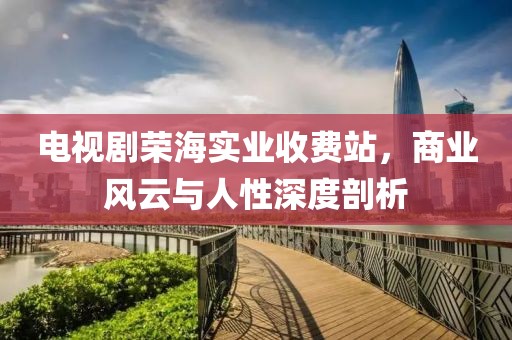 電視劇榮海實(shí)業(yè)收費(fèi)站，商業(yè)風(fēng)云與人性深度剖析