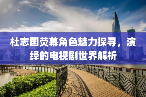 杜志國熒幕角色魅力探尋，演繹的電視劇世界解析