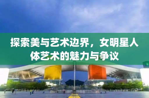 探索美與藝術邊界，女明星人體藝術的魅力與爭議