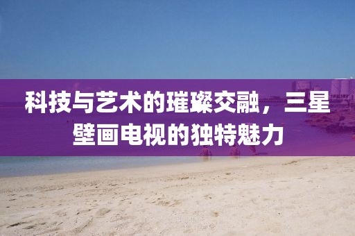科技與藝術(shù)的璀璨交融，三星壁畫電視的獨特魅力