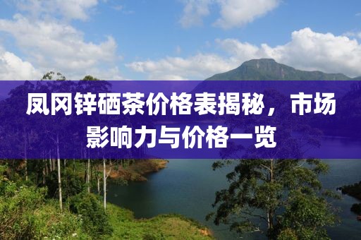鳳岡鋅硒茶價(jià)格表揭秘，市場(chǎng)影響力與價(jià)格一覽