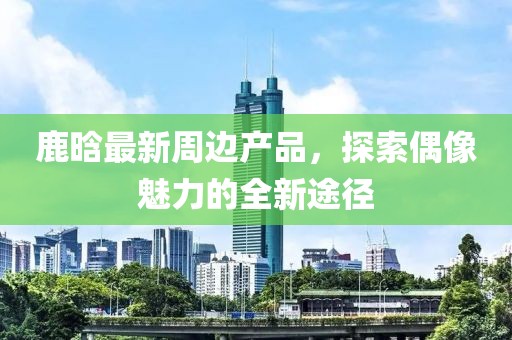 鹿晗最新周邊產(chǎn)品，探索偶像魅力的全新途徑