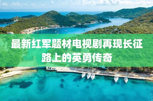 最新紅軍題材電視劇再現(xiàn)長征路上的英勇傳奇