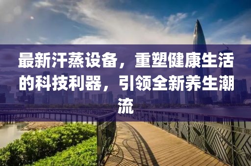 最新汗蒸設(shè)備，重塑健康生活的科技利器，引領(lǐng)全新養(yǎng)生潮流