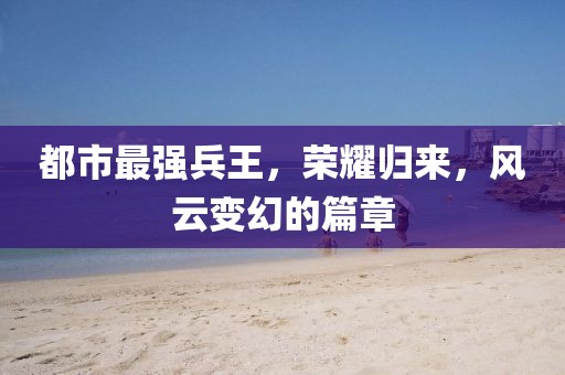 都市最強(qiáng)兵王，榮耀歸來，風(fēng)云變幻的篇章