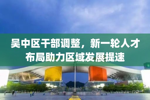 吳中區(qū)干部調(diào)整，新一輪人才布局助力區(qū)域發(fā)展提速