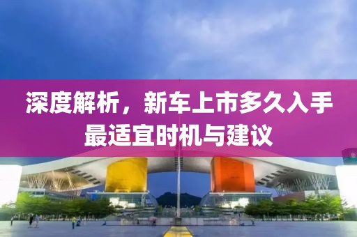 深度解析，新車上市多久入手最適宜時機與建議