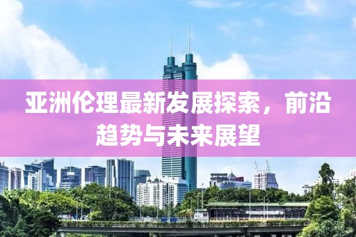 亞洲倫理最新發(fā)展探索，前沿趨勢與未來展望