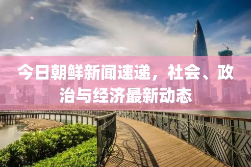 今日朝鮮新聞速遞，社會、政治與經(jīng)濟最新動態(tài)