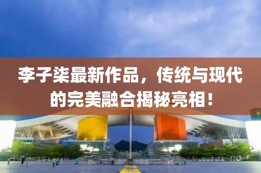 李子柒最新作品，傳統(tǒng)與現(xiàn)代的完美融合揭秘亮相！