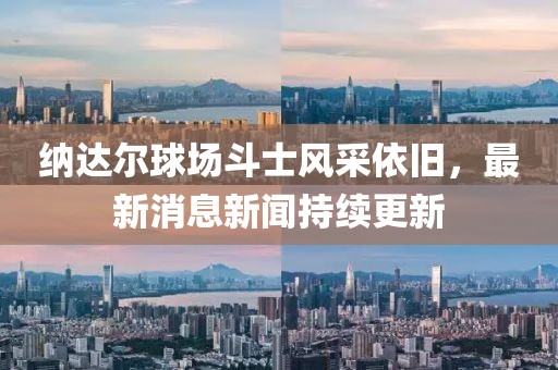 納達(dá)爾球場(chǎng)斗士風(fēng)采依舊，最新消息新聞持續(xù)更新