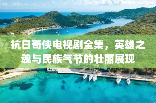 抗日奇?zhèn)b電視劇全集，英雄之魂與民族氣節(jié)的壯麗展現(xiàn)