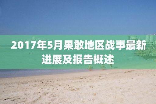 2017年5月果敢地區(qū)戰(zhàn)事最新進(jìn)展及報(bào)告概述