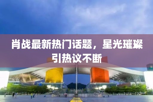 肖戰(zhàn)最新熱門話題，星光璀璨引熱議不斷