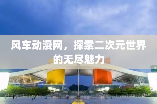 風(fēng)車動漫網(wǎng)，探索二次元世界的無盡魅力