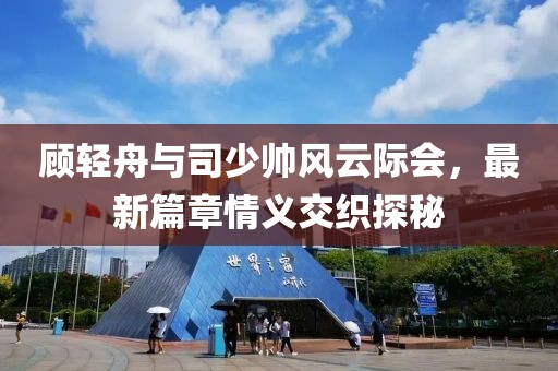 顧輕舟與司少帥風(fēng)云際會，最新篇章情義交織探秘