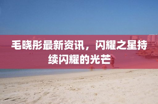 毛曉彤最新資訊，閃耀之星持續(xù)閃耀的光芒