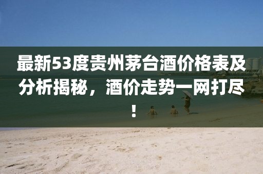 最新53度貴州茅臺(tái)酒價(jià)格表及分析揭秘，酒價(jià)走勢(shì)一網(wǎng)打盡！