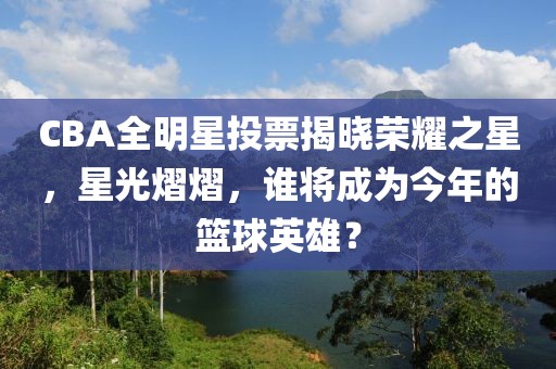 CBA全明星投票揭曉榮耀之星，星光熠熠，誰將成為今年的籃球英雄？