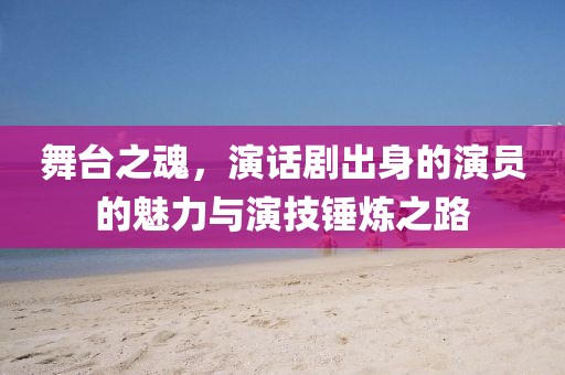 舞臺之魂，演話劇出身的演員的魅力與演技錘煉之路