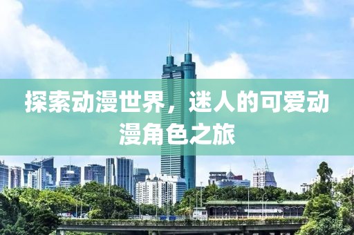 探索動(dòng)漫世界，迷人的可愛動(dòng)漫角色之旅