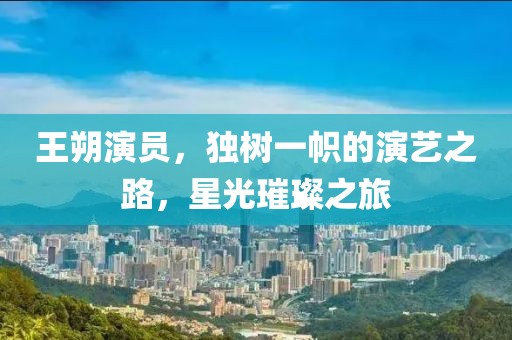 王朔演員，獨(dú)樹(shù)一幟的演藝之路，星光璀璨之旅