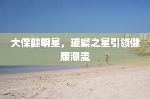 大保健明星，璀璨之星引領(lǐng)健康潮流