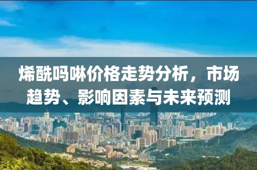 烯酰嗎啉價(jià)格走勢(shì)分析，市場(chǎng)趨勢(shì)、影響因素與未來(lái)預(yù)測(cè)