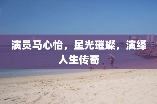 演員馬心怡，星光璀璨，演繹人生傳奇