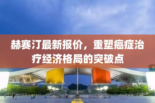 赫賽汀最新報價，重塑癌癥治療經(jīng)濟格局的突破點