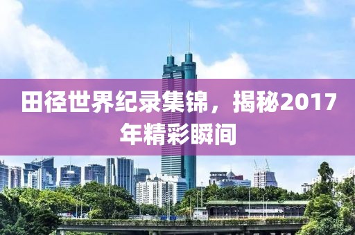 田徑世界紀(jì)錄集錦，揭秘2017年精彩瞬間