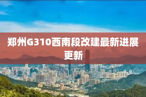 鄭州G310西南段改建最新進(jìn)展更新