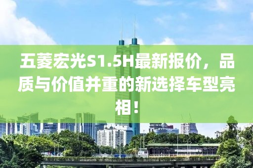 五菱宏光S1.5H最新報(bào)價(jià)，品質(zhì)與價(jià)值并重的新選擇車型亮相！