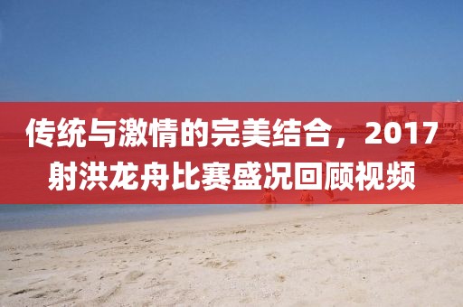傳統(tǒng)與激情的完美結(jié)合，2017射洪龍舟比賽盛況回顧視頻