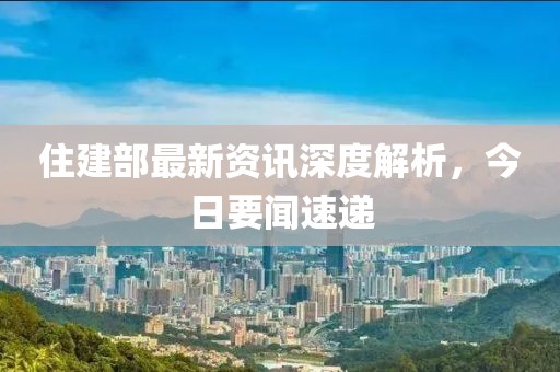 住建部最新資訊深度解析，今日要聞速遞