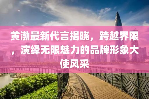 黃渤最新代言揭曉，跨越界限，演繹無(wú)限魅力的品牌形象大使風(fēng)采